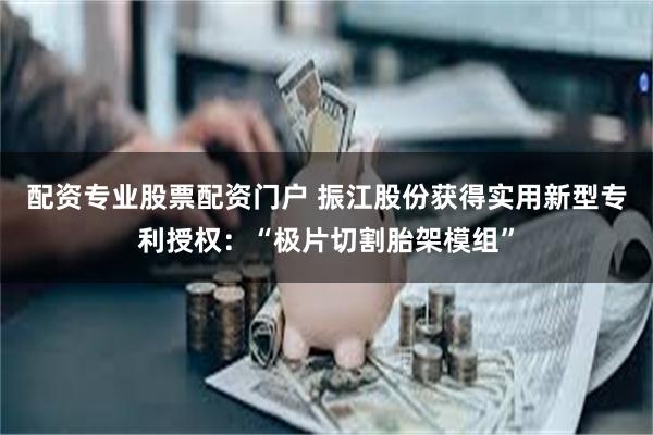 配资专业股票配资门户 振江股份获得实用新型专利授权：“极片切割胎架模组”