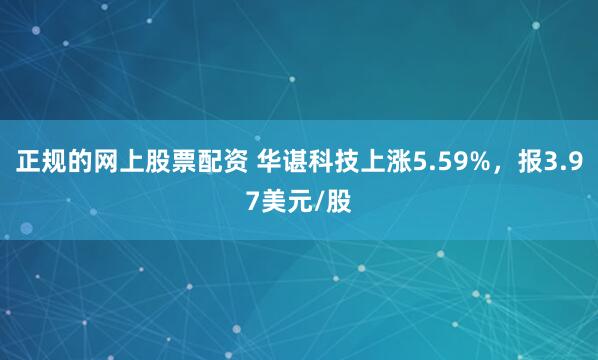 正规的网上股票配资 华谌科技上涨5.59%，报3.97美元/股