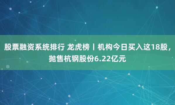 股票融资系统排行 龙虎榜丨机构今日买入这18股，抛售杭钢股份6.22亿元