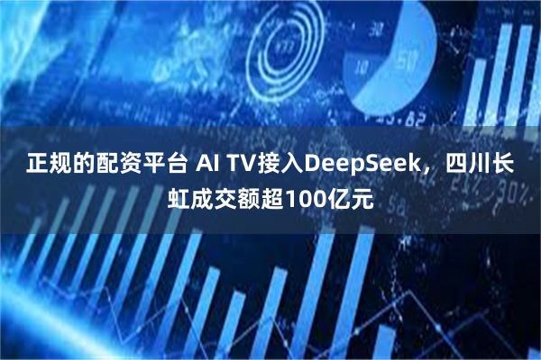 正规的配资平台 AI TV接入DeepSeek，四川长虹成交额超100亿元