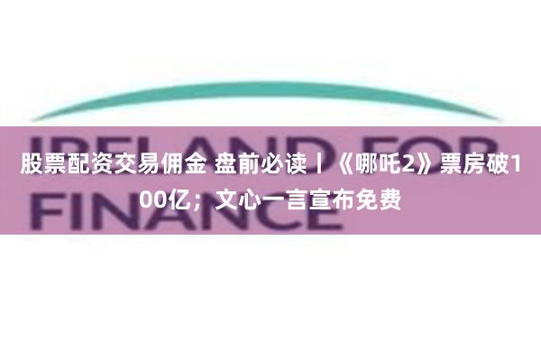 股票配资交易佣金 盘前必读丨《哪吒2》票房破100亿；文心一言宣布免费