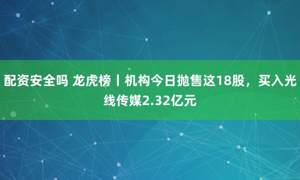 配资安全吗 龙虎榜丨机构今日抛售这18股，买入光线传媒2.32亿元