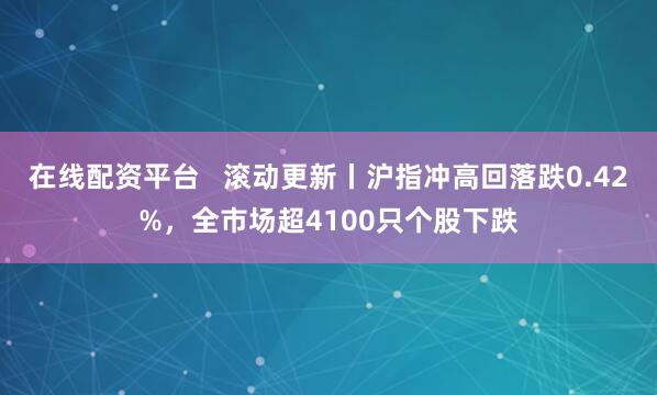 在线配资平台   滚动更新丨沪指冲高回落跌0.42%，全市场超4100只个股下跌