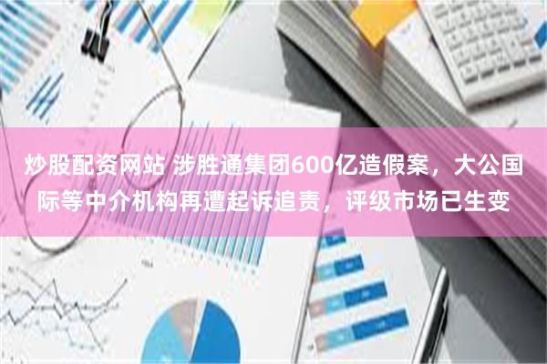 炒股配资网站 涉胜通集团600亿造假案，大公国际等中介机构再遭起诉追责，评级市场已生变