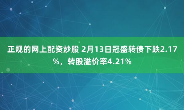 正规的网上配资炒股 2月13日冠盛转债下跌2.17%，转股溢价率4.21%