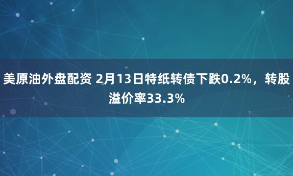 美原油外盘配资 2月13日特纸转债下跌0.2%，转股溢价率33.3%