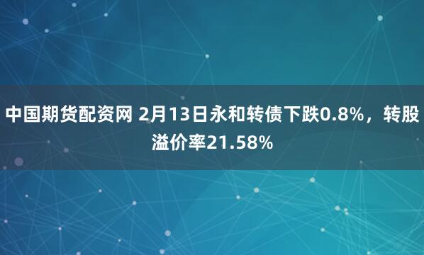 中国期货配资网 2月13日永和转债下跌0.8%，转股溢价率21.58%