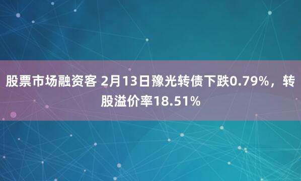 股票市场融资客 2月13日豫光转债下跌0.79%，转股溢价率18.51%