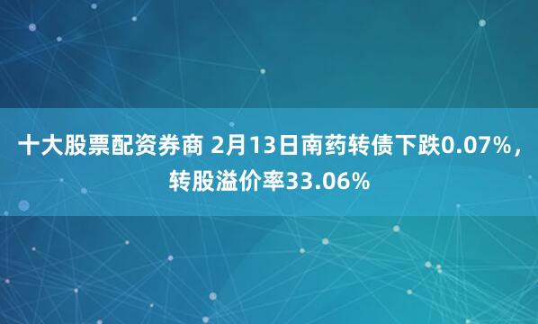 十大股票配资券商 2月13日南药转债下跌0.07%，转股溢价率33.06%