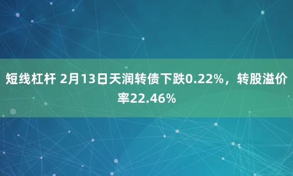 短线杠杆 2月13日天润转债下跌0.22%，转股溢价率22.46%