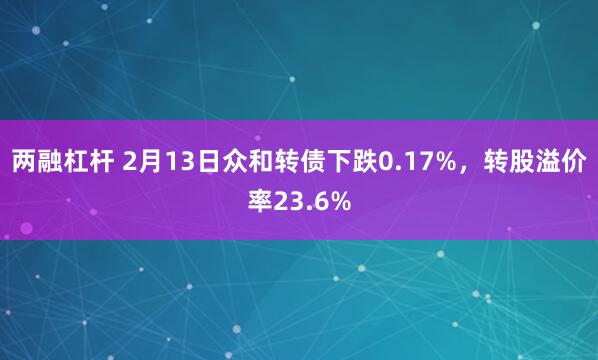 两融杠杆 2月13日众和转债下跌0.17%，转股溢价率23.6%