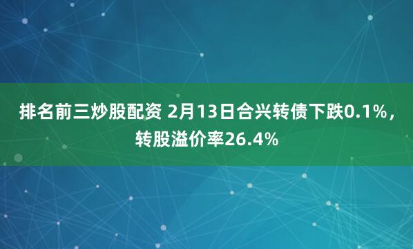 排名前三炒股配资 2月13日合兴转债下跌0.1%，转股溢价率26.4%