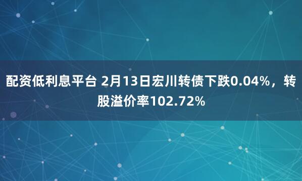 配资低利息平台 2月13日宏川转债下跌0.04%，转股溢价率102.72%