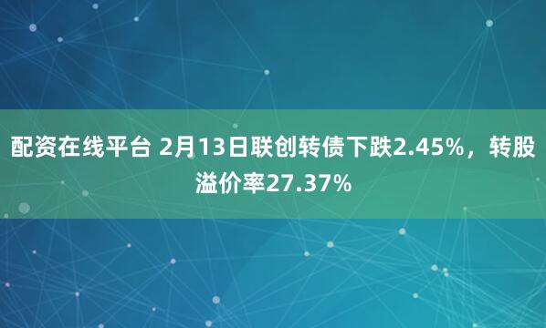 配资在线平台 2月13日联创转债下跌2.45%，转股溢价率27.37%