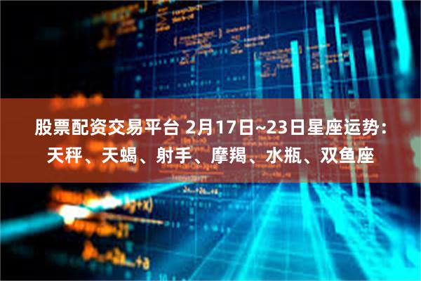 股票配资交易平台 2月17日~23日星座运势：天秤、天蝎、射手、摩羯、水瓶、双鱼座