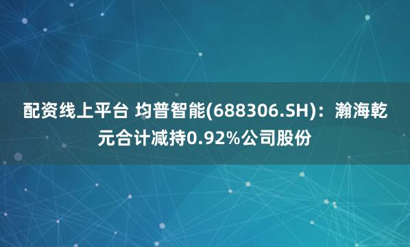 配资线上平台 均普智能(688306.SH)：瀚海乾元合计减持0.92%公司股份