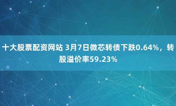 十大股票配资网站 3月7日微芯转债下跌0.64%，转股溢价率59.23%