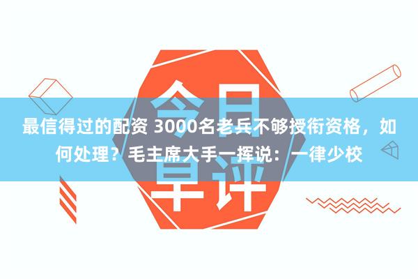 最信得过的配资 3000名老兵不够授衔资格，如何处理？毛主席大手一挥说：一律少校