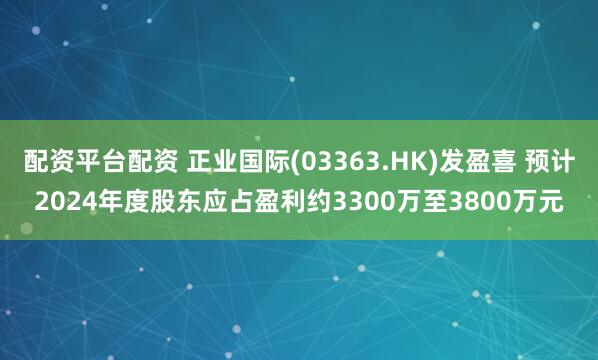 配资平台配资 正业国际(03363.HK)发盈喜 预计2024年度股东应占盈利约3300万至3800万元