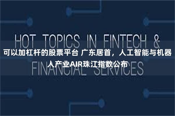 可以加杠杆的股票平台 广东居首，人工智能与机器人产业AIR珠江指数公布