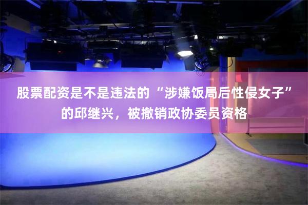 股票配资是不是违法的 “涉嫌饭局后性侵女子”的邱继兴，被撤销政协委员资格