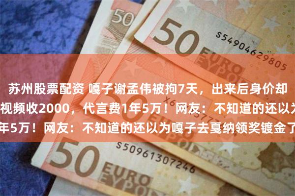 苏州股票配资 嘎子谢孟伟被拘7天，出来后身价却上涨了1.5倍！录一个视频收2000，代言费1年5万！网友：不知道的还以为嘎子去戛纳领奖镀金了