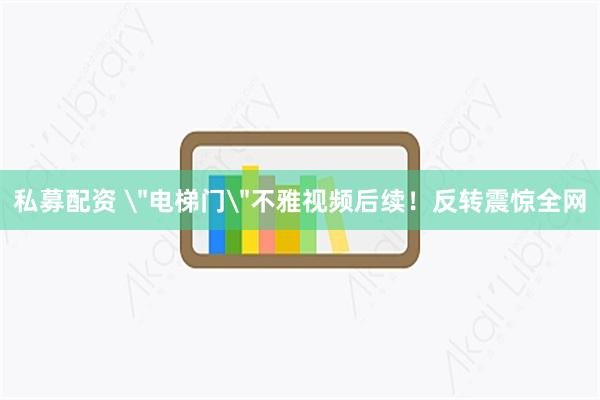 私募配资 ＂电梯门＂不雅视频后续！反转震惊全网