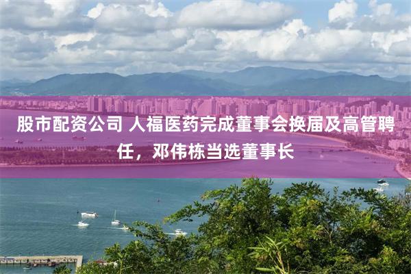 股市配资公司 人福医药完成董事会换届及高管聘任，邓伟栋当选董事长