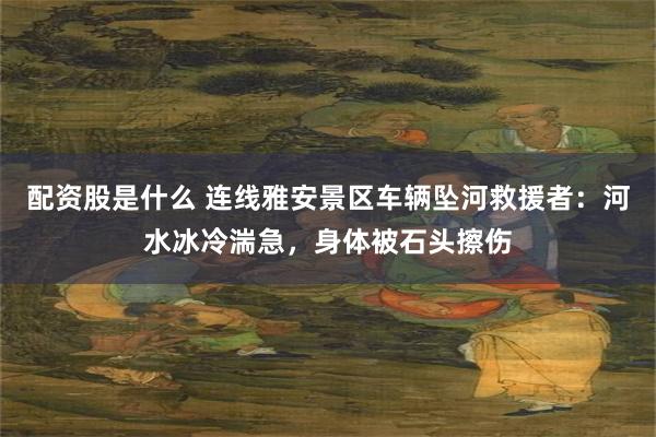配资股是什么 连线雅安景区车辆坠河救援者：河水冰冷湍急，身体被石头擦伤