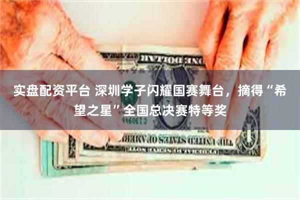 实盘配资平台 深圳学子闪耀国赛舞台，摘得“希望之星”全国总决赛特等奖