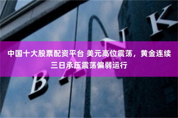 中国十大股票配资平台 美元高位震荡，黄金连续三日承压震荡偏弱运行