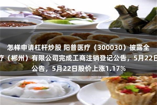 怎样申请杠杆炒股 阳普医疗（300030）披露全资子公司阳普医疗（郴州）有限公司完成工商注销登记公告，5月22日股价上涨1.17%
