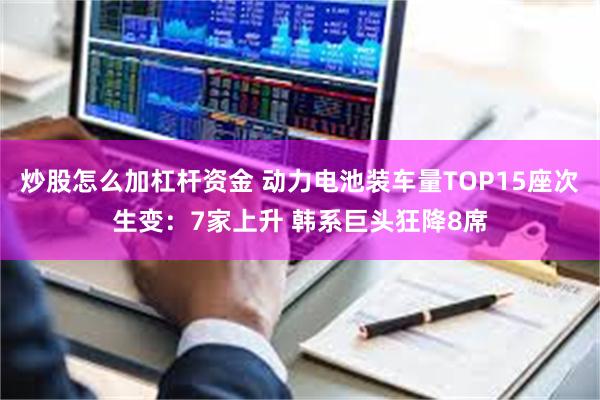 炒股怎么加杠杆资金 动力电池装车量TOP15座次生变：7家上升 韩系巨头狂降8席