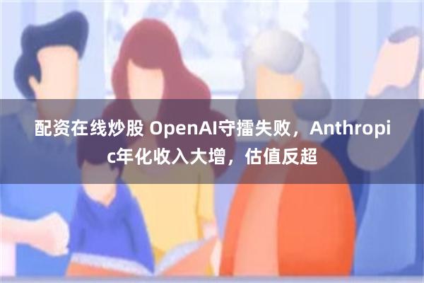 配资在线炒股 OpenAI守擂失败，Anthropic年化收入大增，估值反超