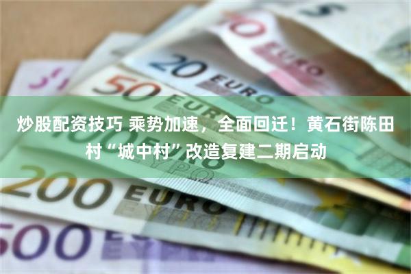 炒股配资技巧 乘势加速，全面回迁！黄石街陈田村“城中村”改造复建二期启动