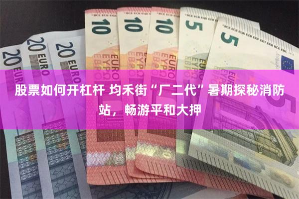 股票如何开杠杆 均禾街“厂二代”暑期探秘消防站，畅游平和大押