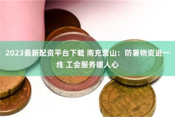 2023最新配资平台下载 南充营山：防暑物资进一线 工会服务暖人心
