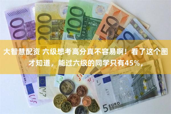 大智慧配资 六级想考高分真不容易啊！看了这个图才知道，能过六级的同学只有45%，