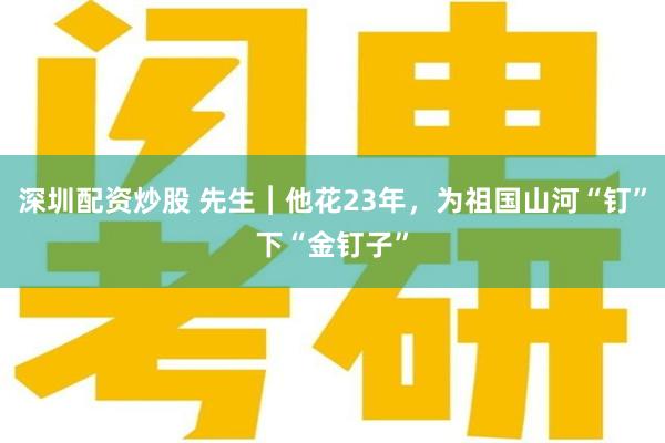 深圳配资炒股 先生︱他花23年，为祖国山河“钉”下“金钉子”