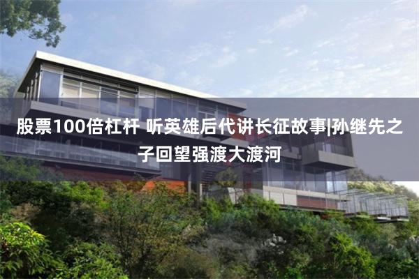 股票100倍杠杆 听英雄后代讲长征故事|孙继先之子回望强渡大渡河
