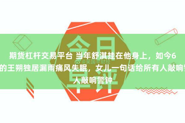 期货杠杆交易平台 当年舒淇挂在他身上，如今67岁的王朔独居漏雨痛风失眠，女儿一句话给所有人敲响警钟