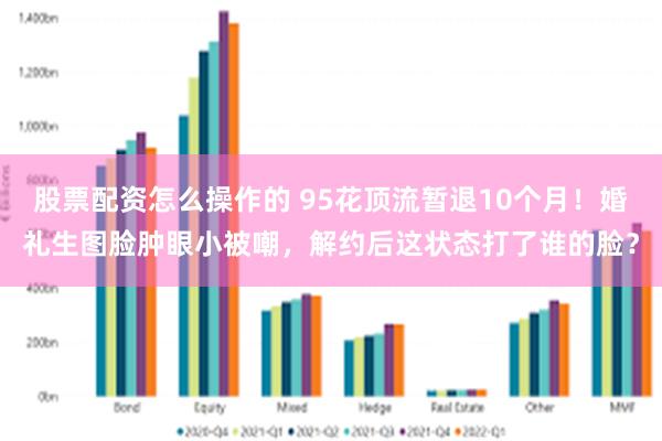 股票配资怎么操作的 95花顶流暂退10个月！婚礼生图脸肿眼小被嘲，解约后这状态打了谁的脸？