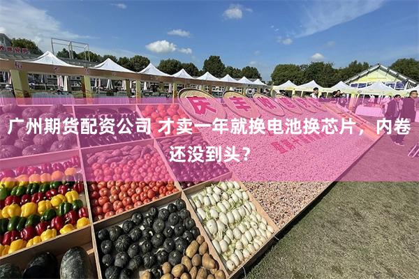 广州期货配资公司 才卖一年就换电池换芯片，内卷还没到头？